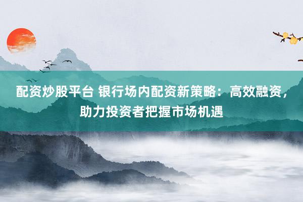 配资炒股平台 银行场内配资新策略：高效融资，助力投资者把握市场机遇