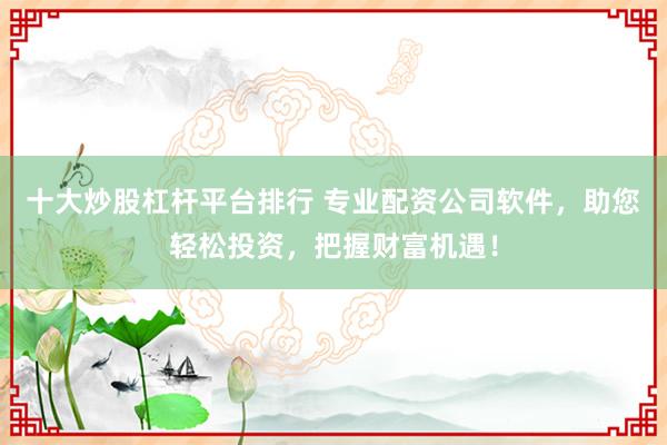十大炒股杠杆平台排行 专业配资公司软件，助您轻松投资，把握财富机遇！