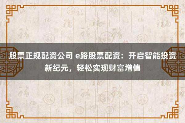 股票正规配资公司 e路股票配资：开启智能投资新纪元，轻松实现财富增值