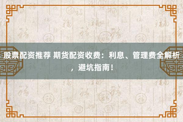 股票配资推荐 期货配资收费：利息、管理费全解析，避坑指南！