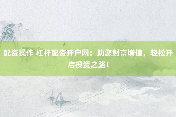 配资操作 杠杆配资开户网：助您财富增值，轻松开启投资之路！