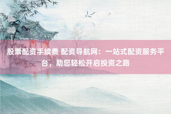股票配资手续费 配资导航网:一站式配资服务平台,助您轻松开启投资之路