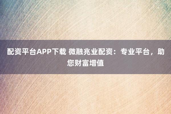 配资平台APP下载 微融兆业配资：专业平台，助您财富增值