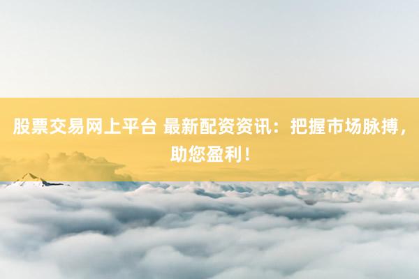 股票交易网上平台 最新配资资讯：把握市场脉搏，助您盈利！