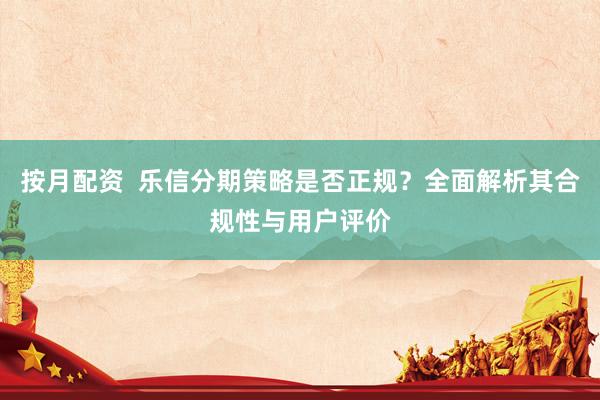 按月配资 乐信分期策略是否正规?全面解析其合规性与用户评价