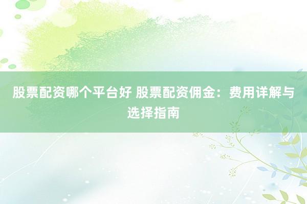 股票配资哪个平台好 股票配资佣金：费用详解与选择指南