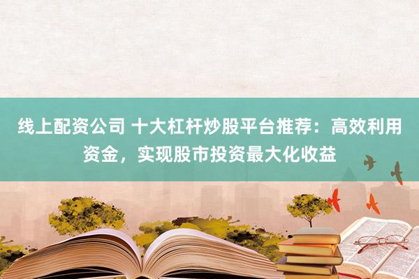 线上配资公司 十大杠杆炒股平台推荐：高效利用资金，实现股市投资最大化收益