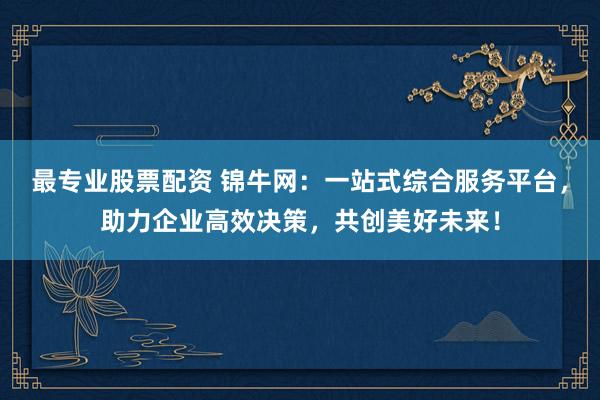 最专业股票配资 锦牛网：一站式综合服务平台，助力企业高效决策，共创美好未来！