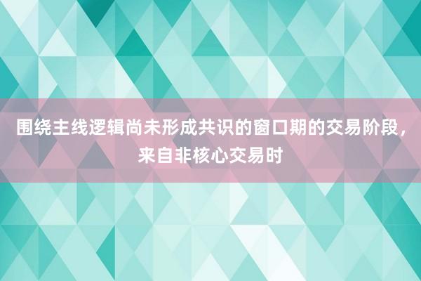 围绕主线逻辑尚未形成共识的窗口期的交易阶段，来自非核心交易时