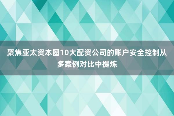 聚焦亚太资本圈10大配资公司的账户安全控制从多案例对比中提炼