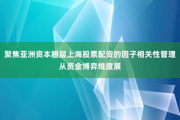 聚焦亚洲资本圈层上海股票配资的因子相关性管理从资金博弈维度展