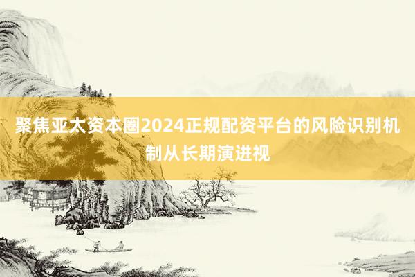 聚焦亚太资本圈2024正规配资平台的风险识别机制从长期演进视
