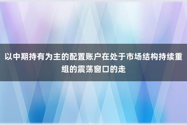 以中期持有为主的配置账户在处于市场结构持续重组的震荡窗口的走
