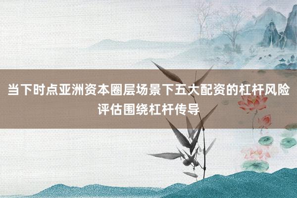 当下时点亚洲资本圈层场景下五大配资的杠杆风险评估围绕杠杆传导