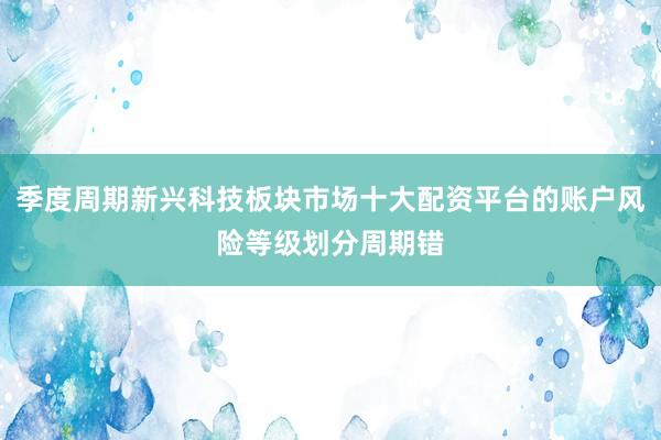 季度周期新兴科技板块市场十大配资平台的账户风险等级划分周期错
