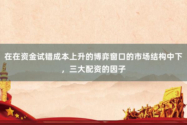 在在资金试错成本上升的博弈窗口的市场结构中下，三大配资的因子